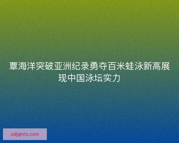 覃海洋突破亚洲纪录勇夺百米蛙泳新高展现中国泳坛实力