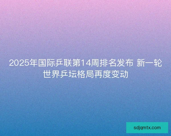 2025年国际乒联第14周排名发布 新一轮世界乒坛格局再度变动