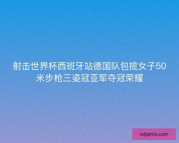 射击世界杯西班牙站德国队包揽女子50米步枪三姿冠亚军夺冠荣耀
