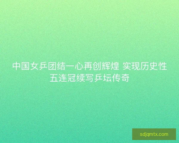 中国女乒团结一心再创辉煌 实现历史性五连冠续写乒坛传奇